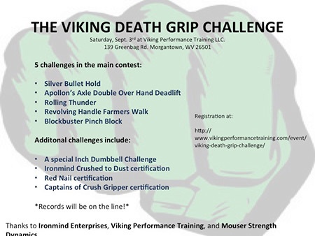viking death grip challenge Looking for a grip contest in the West Virginia area? Sign up for Paul Mouser’s Viking Death Grip Challenge and try your hand at such grip strength staples as the Rolling Thunder, Captains of Crush (CoC) Silver Bullet and Apollon’s Axle double overhand deadlift. IronMind® | Artwork courtesy of Paul Mouser