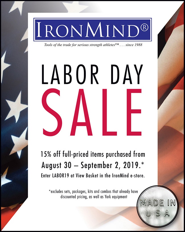 IronMind Labor Day Sale 2019 Order anytime during the entire holiday weekend (August 30 - September 2, 2019) and enter the code LABOR19 in the keycode box at View Basket when checking out in the IronMind e-store to receive the 15% discount* at IronMind. ©IronMind Enterprises, Inc.