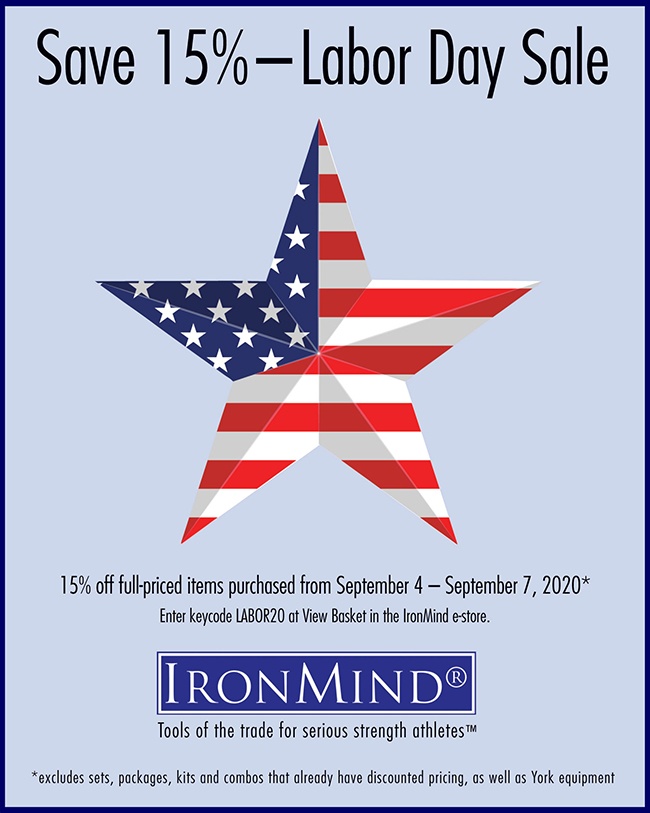 IronMind Labor Day Sale 2020 Take advantage of the Labor Day Sale to save 15% on full-priced IronMind equipment, from the Vulcan Squat Racks, ALight Training Center, Apollon’s Axle and Just Protein, to the Buffalo Bar, Five Star Flat Bench, Headstrap Fit for Hercules, Tough-As-Nails Gym Bag, SUPER SQUATS Hip Belt, and IronMind Lifting Straps and Captains of Crush grippers . . . to name just a few of the IronMind products that you might have been eyeing.