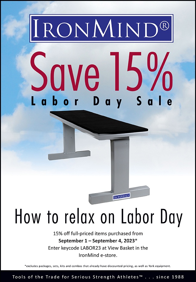 How to Relax on Labor Day: Save 15% at IronMind! Save 15% on full-priced IronMind equipment, from the Five Star Flat Bench to the Vulcan Squat Racks, ALight Training Center, Apollon’s Axle, and Pillars of Power, plus the Rolling Thunder, SUPER SQUATS Hip Belt, Headstrap Fit for Hercules, Tough-As-Nails Sandbags, Just Protein, MILO issues, IronMind T-shirts and shorts . . . and much more.