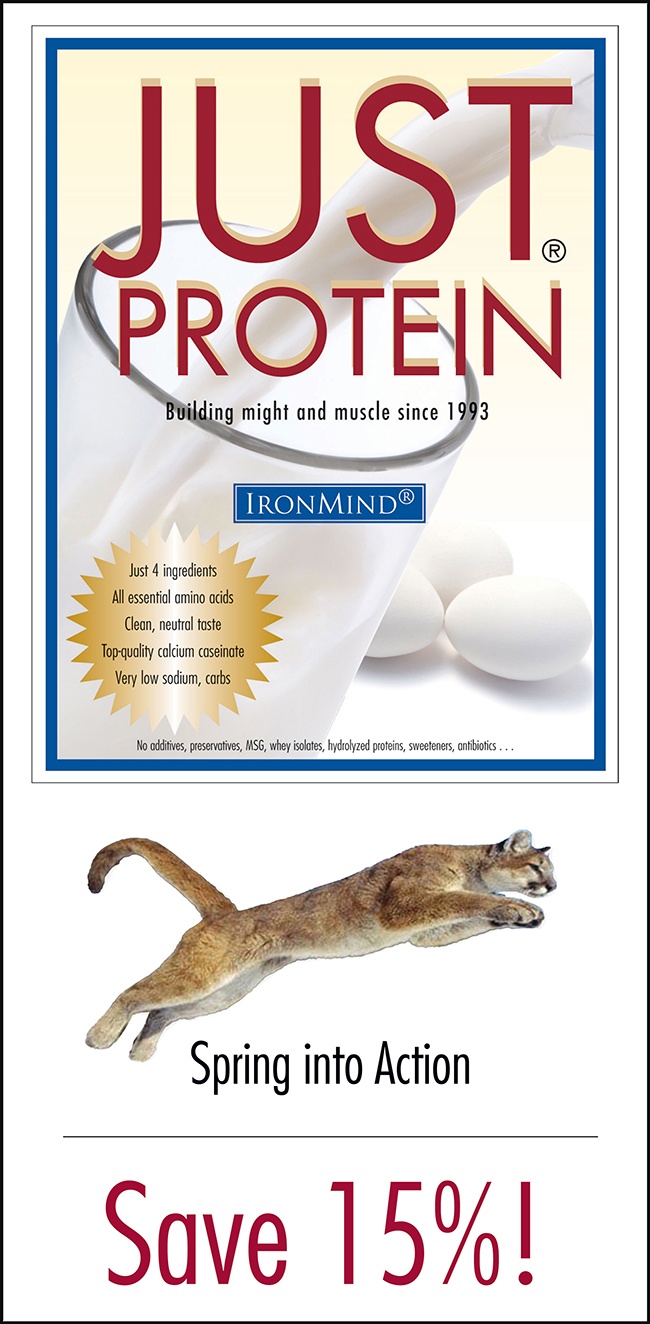 Time for a spring refresh: Shed your winter bod and save dollars, too: 15% off Just Protein for the whole weekend, April 17 through April 20. Order now in the IronMind e-store with keycode PROTEIN15. Build muscle, burn fat.
